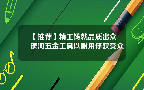 【推荐】精工铸就品质出众濠河五金工具以耐用俘获受众