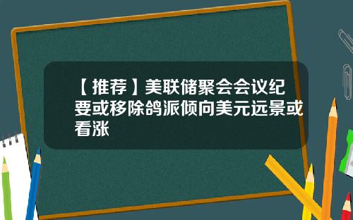 【推荐】美联储聚会会议纪要或移除鸽派倾向美元远景或看涨