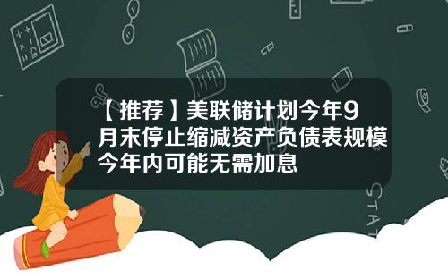 【推荐】美联储计划今年9月末停止缩减资产负债表规模今年内可能无需加息