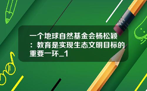 一个地球自然基金会杨松颖：教育是实现生态文明目标的重要一环_1