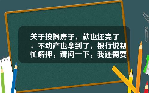 关于按揭房子，款也还完了，不动产也拿到了，银行说帮忙解押，请问一下，我还需要到办什么手续？的一些相关词条