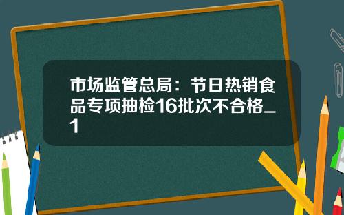 市场监管总局：节日热销食品专项抽检16批次不合格_1