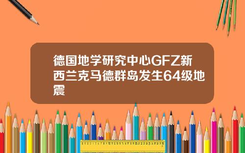 德国地学研究中心GFZ新西兰克马德群岛发生64级地震