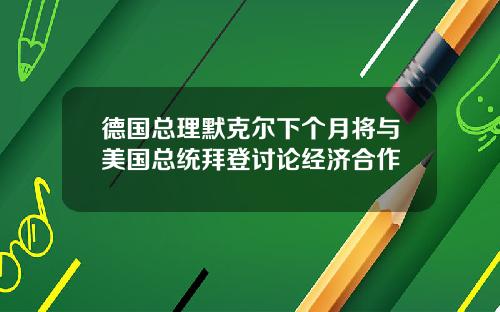 德国总理默克尔下个月将与美国总统拜登讨论经济合作