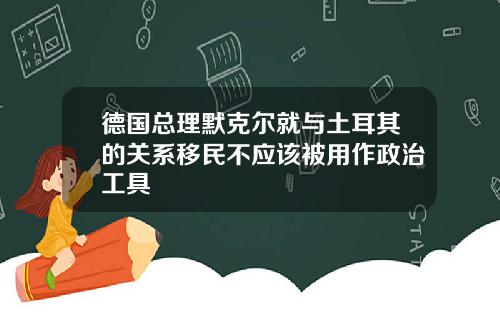 德国总理默克尔就与土耳其的关系移民不应该被用作政治工具