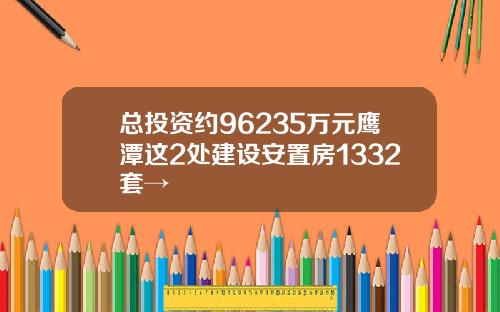 总投资约96235万元鹰潭这2处建设安置房1332套→