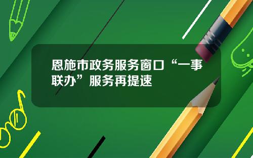 恩施市政务服务窗口“一事联办”服务再提速