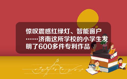 惊叹震感红绿灯、智能窗户……济南这所学校的小学生发明了600多件专利作品