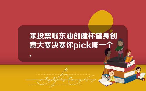 来投票啦东油创健杯健身创意大赛决赛你pick哪一个.