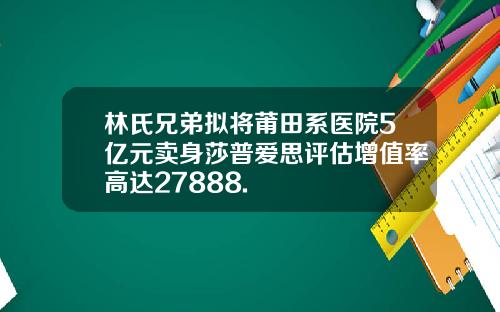 林氏兄弟拟将莆田系医院5亿元卖身莎普爱思评估增值率高达27888.