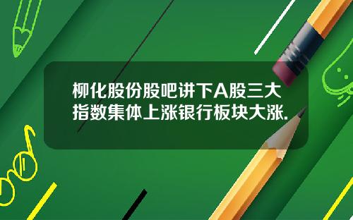 柳化股份股吧讲下A股三大指数集体上涨银行板块大涨.