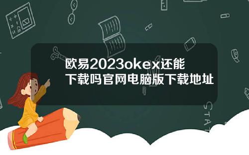 欧易2023okex还能下载吗官网电脑版下载地址