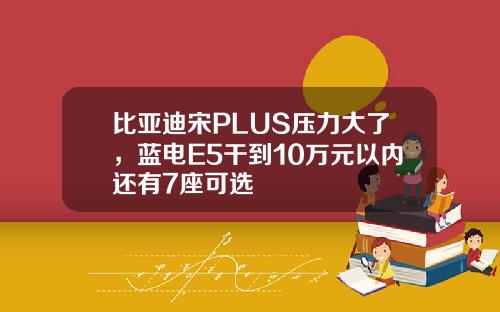 比亚迪宋PLUS压力大了，蓝电E5干到10万元以内还有7座可选