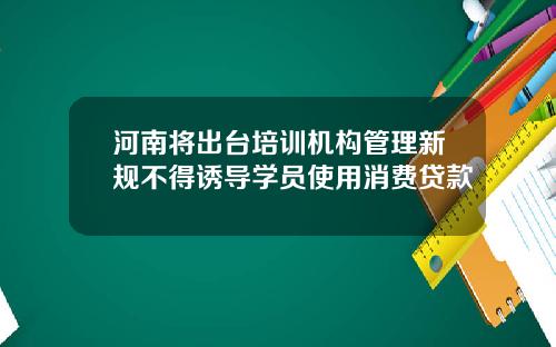 河南将出台培训机构管理新规不得诱导学员使用消费贷款