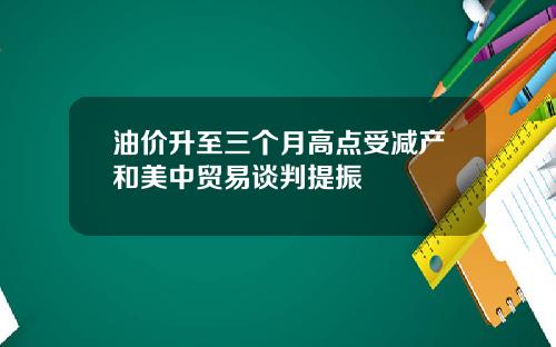 油价升至三个月高点受减产和美中贸易谈判提振