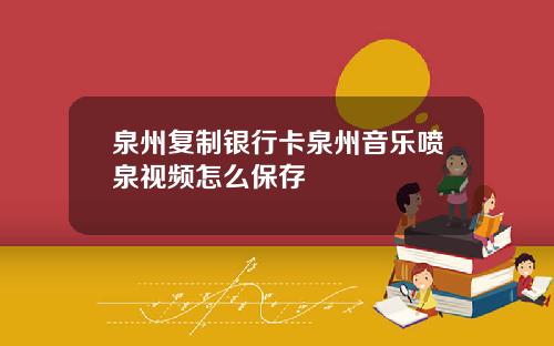 泉州复制银行卡泉州音乐喷泉视频怎么保存