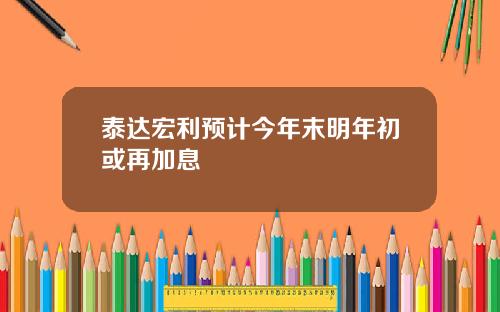 泰达宏利预计今年末明年初或再加息