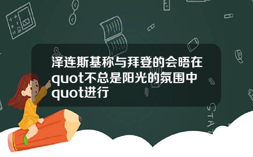 泽连斯基称与拜登的会晤在quot不总是阳光的氛围中quot进行