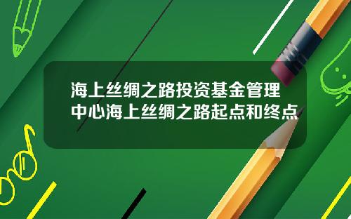 海上丝绸之路投资基金管理中心海上丝绸之路起点和终点