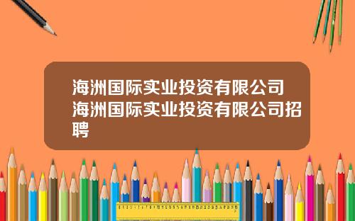 海洲国际实业投资有限公司海洲国际实业投资有限公司招聘