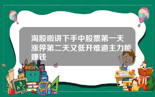 淘股啦讲下手中股票第一天涨停第二天又低开难道主力能赚钱