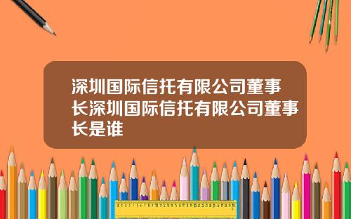 深圳国际信托有限公司董事长深圳国际信托有限公司董事长是谁