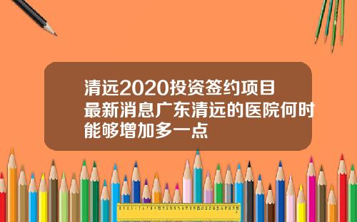 清远2020投资签约项目最新消息广东清远的医院何时能够增加多一点