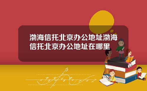 渤海信托北京办公地址渤海信托北京办公地址在哪里