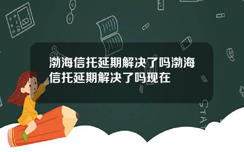 渤海信托延期解决了吗渤海信托延期解决了吗现在