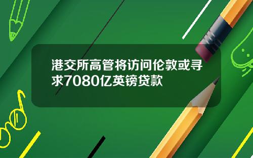 港交所高管将访问伦敦或寻求7080亿英镑贷款