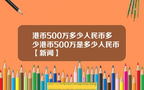 港币500万多少人民币多少港币500万是多少人民币【新闻】