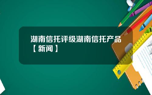 湖南信托评级湖南信托产品【新闻】