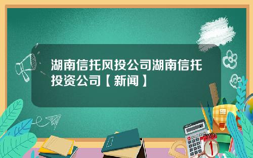 湖南信托风投公司湖南信托投资公司【新闻】