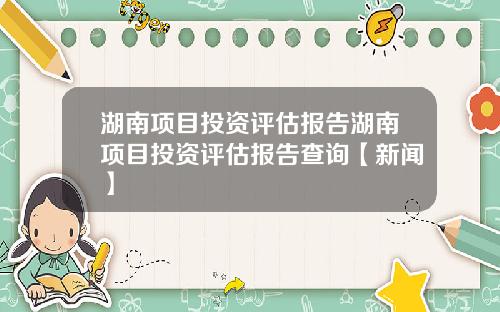 湖南项目投资评估报告湖南项目投资评估报告查询【新闻】