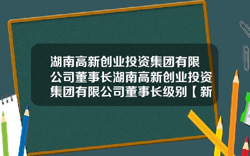 湖南高新创业投资集团有限公司董事长湖南高新创业投资集团有限公司董事长级别【新闻】