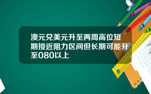 澳元兑美元升至两周高位短期接近阻力区间但长期可能升至080以上