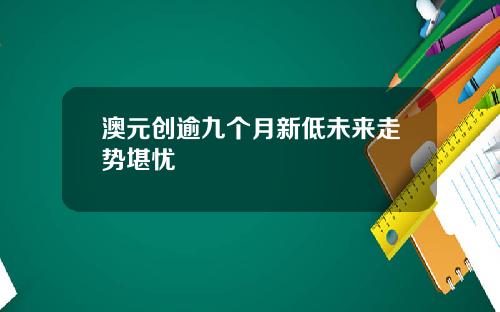 澳元创逾九个月新低未来走势堪忧