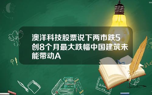 澳洋科技股票说下两市跌5创8个月最大跌幅中国建筑未能带动A