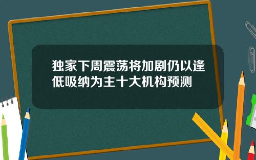 独家下周震荡将加剧仍以逢低吸纳为主十大机构预测