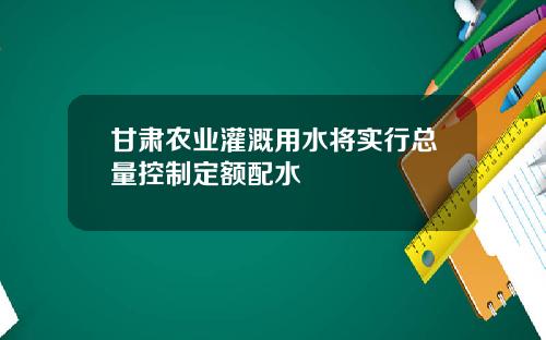 甘肃农业灌溉用水将实行总量控制定额配水