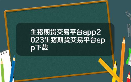 生猪期货交易平台app2023生猪期货交易平台app下载