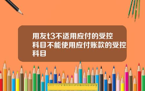 用友t3不适用应付的受控科目不能使用应付账款的受控科目