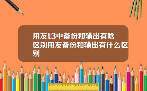 用友t3中备份和输出有啥区别用友备份和输出有什么区别