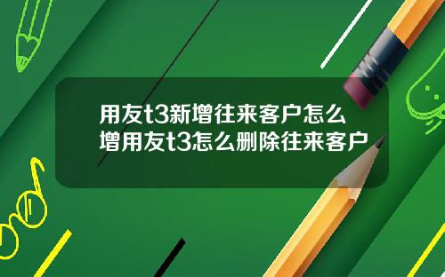 用友t3新增往来客户怎么增用友t3怎么删除往来客户