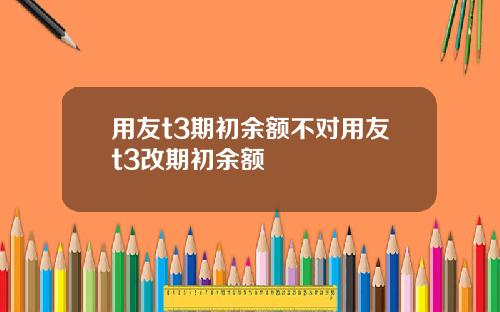 用友t3期初余额不对用友t3改期初余额