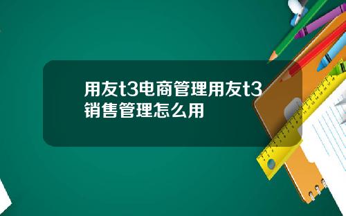 用友t3电商管理用友t3销售管理怎么用