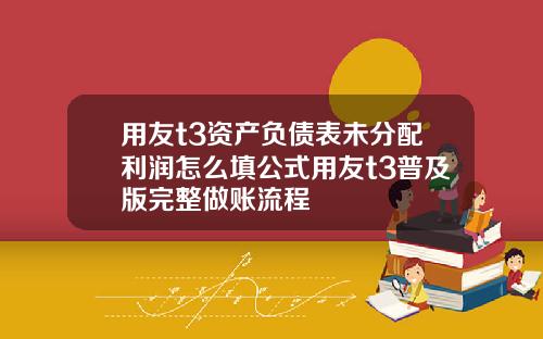 用友t3资产负债表未分配利润怎么填公式用友t3普及版完整做账流程