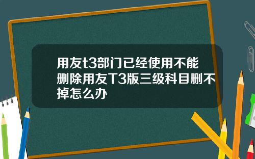 用友t3部门已经使用不能删除用友T3版三级科目删不掉怎么办