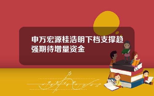 申万宏源桂浩明下档支撑趋强期待增量资金