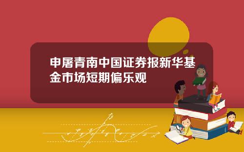 申屠青南中国证券报新华基金市场短期偏乐观